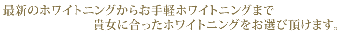 最新のホワイトニングからお手軽ホワイトニングまで貴女に合ったホワイトニングをお選び頂けます。